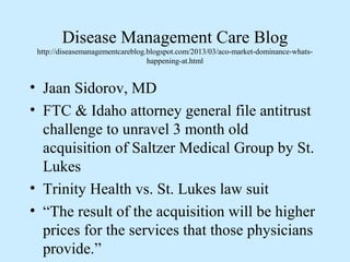 Disease Management Care Blog
 http://diseasemanagementcareblog.blogspot.com/2013/03/aco-market-dominance-whats-
                                  happening-at.html


• Jaan Sidorov, MD
• FTC & Idaho attorney general file antitrust
  challenge to unravel 3 month old
  acquisition of Saltzer Medical Group by St.
  Lukes
• Trinity Health vs. St. Lukes law suit
• “The result of the acquisition will be higher
  prices for the services that those physicians
  provide.”
 
