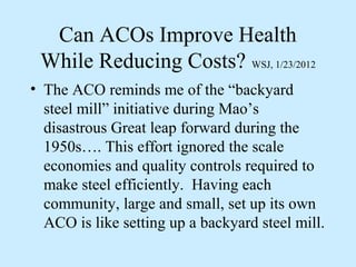 Can ACOs Improve Health
 While Reducing Costs? WSJ, 1/23/2012
• The ACO reminds me of the “backyard
  steel mill” initiative during Mao’s
  disastrous Great leap forward during the
  1950s…. This effort ignored the scale
  economies and quality controls required to
  make steel efficiently. Having each
  community, large and small, set up its own
  ACO is like setting up a backyard steel mill.
 