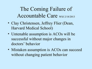 The Coming Failure of
     Accountable Care WSJ 2/18/2013
• Clay Christensen, Jeffrey Flier (Dean,
  Harvard Medical School)
• Untenable assumption is ACOs will be
  successful without major changes in
  doctors’ behavior
• Mistaken assumption is ACOs can succeed
  without changing patient behavior
 