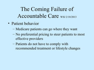 The Coming Failure of
     Accountable Care WSJ 2/18/2013
• Patient behavior
  – Medicare patients can go where they want
  – No preferential pricing to steer patients to most
    effective providers
  – Patients do not have to comply with
    recommended treatment or lifestyle changes
 