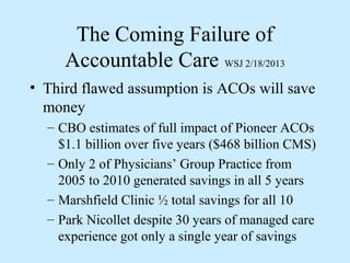 The Coming Failure of
     Accountable Care WSJ 2/18/2013
• Third flawed assumption is ACOs will save
  money
  – CBO estimates of full impact of Pioneer ACOs
    $1.1 billion over five years ($468 billion CMS)
  – Only 2 of Physicians’ Group Practice from
    2005 to 2010 generated savings in all 5 years
  – Marshfield Clinic ½ total savings for all 10
  – Park Nicollet despite 30 years of managed care
    experience got only a single year of savings
 
