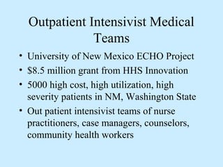 Outpatient Intensivist Medical
              Teams
• University of New Mexico ECHO Project
• $8.5 million grant from HHS Innovation
• 5000 high cost, high utilization, high
  severity patients in NM, Washington State
• Out patient intensivist teams of nurse
  practitioners, case managers, counselors,
  community health workers
 