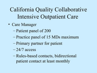 California Quality Collaborative
  Intensive Outpatient Care
• Care Manager
  – Patient panel of 200
  – Practice panel of 15 MDs maximum
  – Primary partner for patient
  – 24/7 access
  – Rules-based contacts, bidirectional
    patient contact at least monthly
 