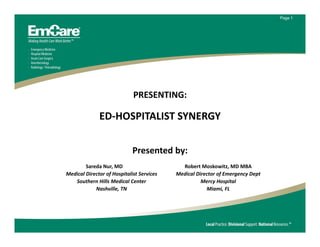 Page 1




                             PRESENTING:

              ED‐HOSPITALIST SYNERGY

                             Presented by:
        Sareda Nur, MD                       Robert Moskowitz, MD MBA
Medical Director of Hospitalist Services   Medical Director of Emergency Dept
   Southern Hills Medical Center                     Mercy Hospital
            Nashville, TN                              Miami, FL
 