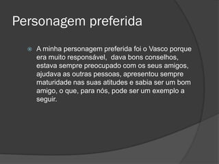 Personagem preferida


A minha personagem preferida foi o Vasco porque
era muito responsável, dava bons conselhos,
estava sempre preocupado com os seus amigos,
ajudava as outras pessoas, apresentou sempre
maturidade nas suas atitudes e sabia ser um bom
amigo, o que, para nós, pode ser um exemplo a
seguir.

 