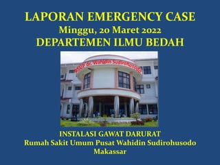 LAPORAN EMERGENCY CASE
Minggu, 20 Maret 2022
DEPARTEMEN ILMU BEDAH
INSTALASI GAWAT DARURAT
Rumah Sakit Umum Pusat Wahidin Sudirohusodo
Makassar
 