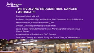 THE EVOLVING ENDOMETRIAL CANCER
LANDSCAPE
Bhavana Pothuri, MD, MS
Professor, Dept of Ob/Gyn and Medicine, NYU Grossman School of Medicine
Medical Director, Clinical Trials Office (CTO)
Director, Gynecologic Oncology Clinical Trials
Laura & Isaac Perlmutter Cancer Center, NCI Designated Comprehensive
Cancer Center
Associate Clinical Trial Advisor, GOG Partners
Director of Diversity and Health Equity for Clinical Trials, GOG Foundation
 