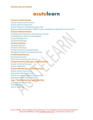 Avamar Course Content

Avamar Fundamentals
Avamar Features and Functions
Avamar System Components
Avamar Processes and Backup Process Flow
Backing Up Virtual Machines, NDMP, Cluster, and Database Application Environments

Avamar Administration
Installing and Using Avamar Administrator Console
Installing Avamar Backup Client Software
Account Management
Using Client Manager

Avamar Backups
Scheduled Backups
On-Demand Backups
Configuring Avamar Desktop/Laptop
Managing and Monitoring Backup Activity

Performing Restores
Restoring Client Data
Client Server Recovery with Avamar

Using Enterprise Manager and Replication
Avamar Enterprise Manager
Avamar Replication

System Monitoring and Maintenance
Avamar Server Environment
Daily System Monitoring Tasks
Daily Avamar Server Maintenance Activities
Managing Avamar Server Capacity

Logs, Troubleshooting, and Reporting
Avamar Processes and Logs
Troubleshooting
Avamar Reporting

th

Dr No: 1-68 4&5 , Flat No: 80 & 81, Blue Dart Building, 4 Floor, Madhapur, Hitech City Road, Hyderabad-81
Contact @ 7702999361, mail @ training@acutelearn.com , Visit @ www.acutelearn.com

 