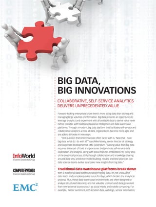 BIG DATA,
BIG INNOVATIONS
COLLABORATIVE, SELF-SERVICE ANALYTICS
DELIVERS UNPRECEDENTED VALUE
Forward-looking enterprises know there’s more to big data than storing and
managing large volumes of information. Big data presents an opportunity to
leverage analytics and experiment with all available data to derive value never
before possible with traditional business intelligence and data warehouse
platforms. Through a modern, big data platform that facilitates self-service and
collaborative analytics across all data, organizations become more agile and
are able to innovate in new ways.
    “One question that enterprises are often faced with is, ‘Now that I have
big data, what do I do with it?’” says Mike Maxey, senior director of strategy
and corporate development at EMC Greenplum. “Gaining value from big data
requires a new set of tools and processes that promote self-service data
exploration and analysis, along with social features embedded into every step
of the analytical process. Only through collaboration and knowledge sharing
around data sets, predictive model building, results, and best practices can
data science teams evolve to uncover new insights from big data.”

Traditional data warehouse platforms break down
With a traditional data warehouse powering big data, it’s not unusual for
data loads and complex queries to run for days, which hinders the analytical
process. Plus, these data warehouse environments are often designed to
analyze structured data only, and not valuable unstructured data generated
from new external sources such as social media and mobile computing. For
example, Twitter sentiment, GPS location data, web logs, sensor information,
 