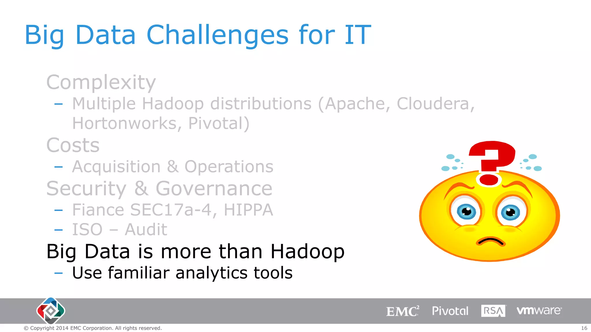 Big Data Challenges for IT
Complexity

– Multiple Hadoop distributions (Apache, Cloudera,
Hortonworks, Pivotal)

Costs

– Acquisition & Operations

Security & Governance

– Fiance SEC17a-4, HIPPA
– ISO – Audit

Big Data is more than Hadoop
– Use familiar analytics tools

© Copyright 2014 EMC Corporation. All rights reserved.

16

 