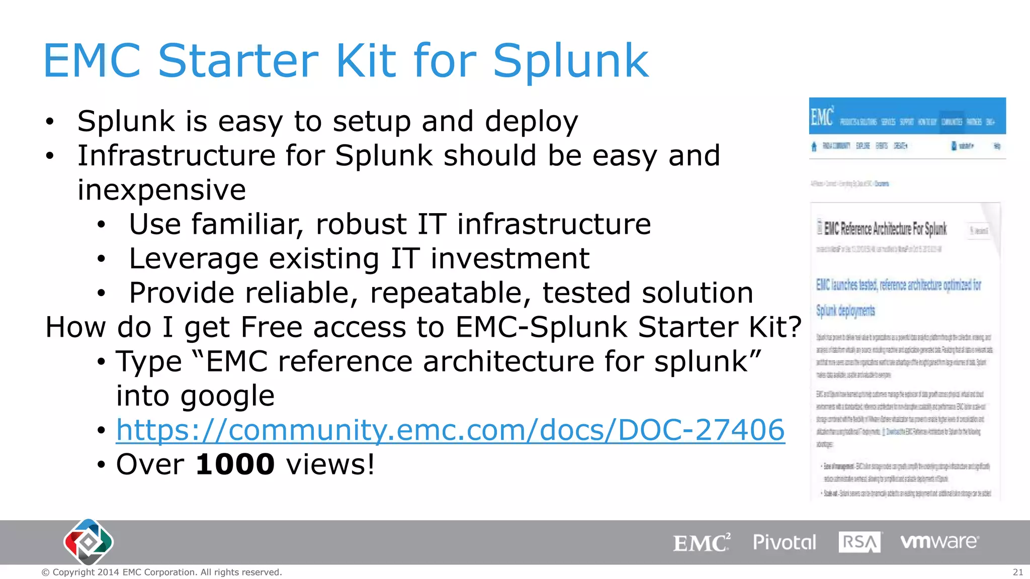 EMC Starter Kit for Splunk
• Splunk is easy to setup and deploy
• Infrastructure for Splunk should be easy and
inexpensive
• Use familiar, robust IT infrastructure
• Leverage existing IT investment
• Provide reliable, repeatable, tested solution
How do I get Free access to EMC-Splunk Starter Kit?
• Type “EMC reference architecture for splunk”
into google
• https://community.emc.com/docs/DOC-27406
• Over 1000 views!

© Copyright 2014 EMC Corporation. All rights reserved.

21

 