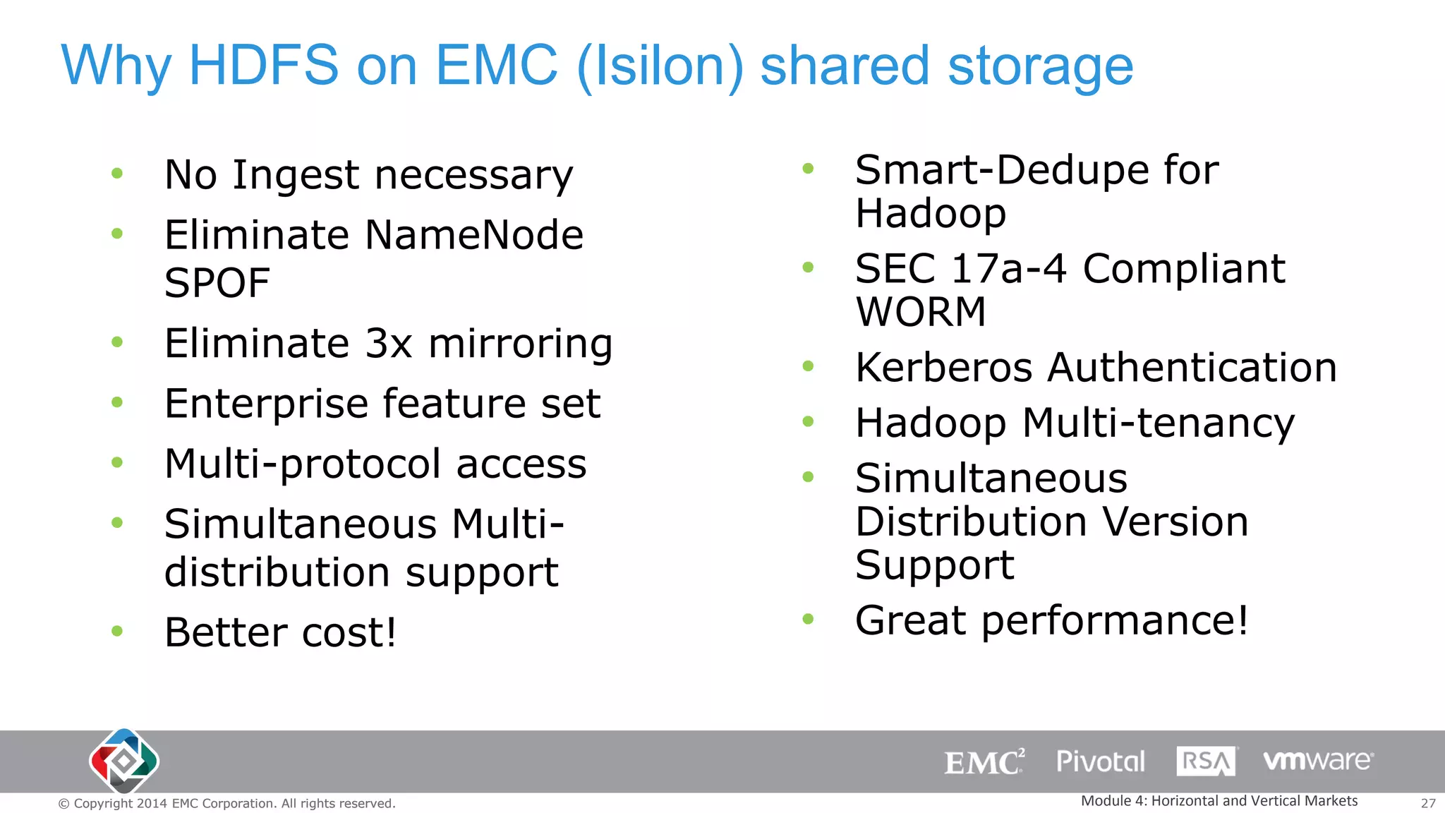 Why HDFS on EMC (Isilon) shared storage
• No Ingest necessary
• Eliminate NameNode
•
•
•
•
•

SPOF
Eliminate 3x mirroring
Enterprise feature set
Multi-protocol access
Simultaneous Multidistribution support
Better cost!

© Copyright 2014 EMC Corporation. All rights reserved.

• Smart-Dedupe for
•
•
•
•
•

Hadoop
SEC 17a-4 Compliant
WORM
Kerberos Authentication
Hadoop Multi-tenancy
Simultaneous
Distribution Version
Support
Great performance!

Module 4: Horizontal and Vertical Markets

27

 