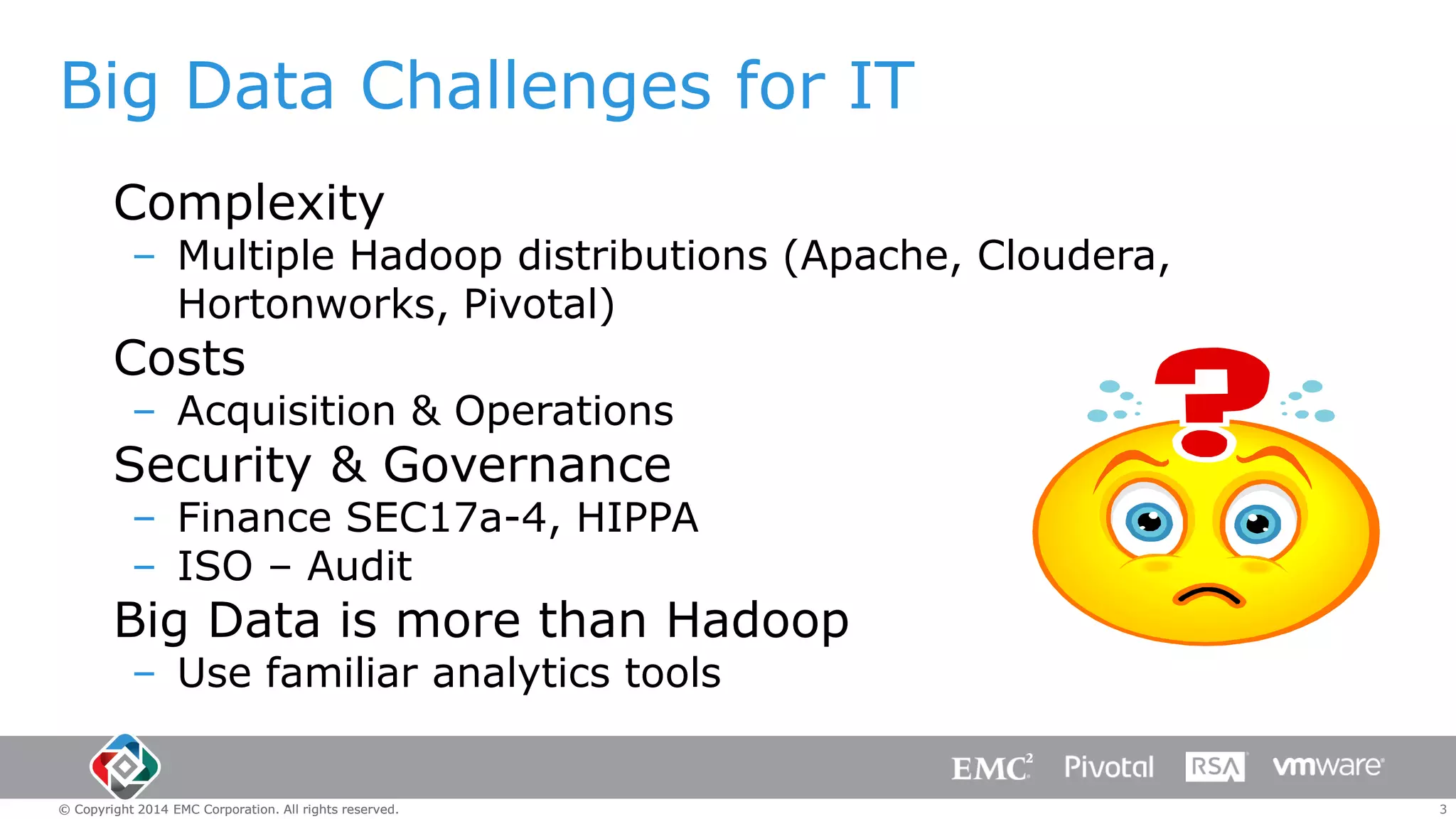 Big Data Challenges for IT
Complexity

– Multiple Hadoop distributions (Apache, Cloudera,
Hortonworks, Pivotal)

Costs

– Acquisition & Operations

Security & Governance

– Finance SEC17a-4, HIPPA
– ISO – Audit

Big Data is more than Hadoop
– Use familiar analytics tools

© Copyright 2014 EMC Corporation. All rights reserved.

3

 