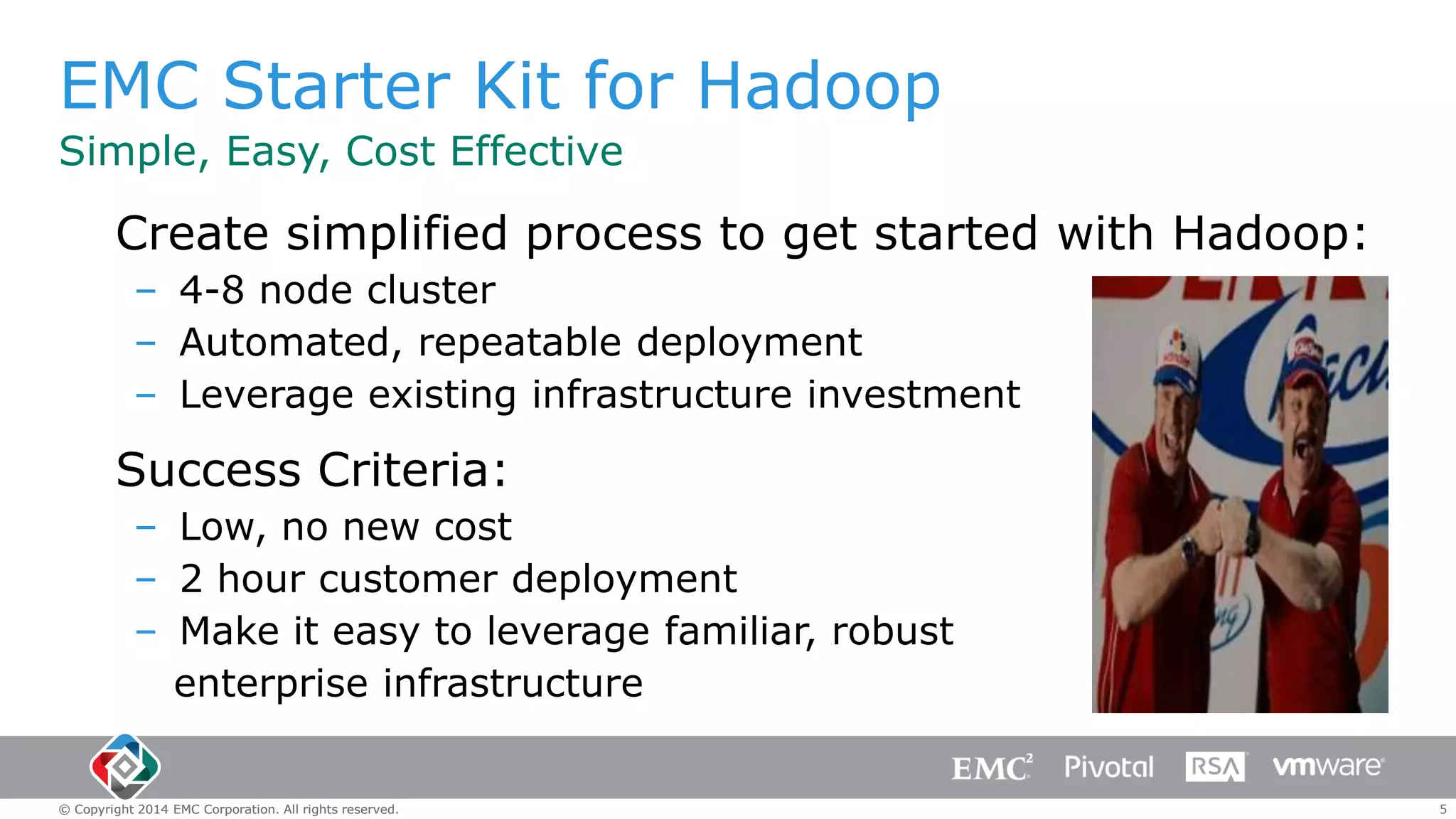 EMC Starter Kit for Hadoop
Simple, Easy, Cost Effective

Create simplified process to get started with Hadoop:
– 4-8 node cluster
– Automated, repeatable deployment
– Leverage existing infrastructure investment

Success Criteria:
– Low, no new cost
– 2 hour customer deployment
– Make it easy to leverage familiar, robust
enterprise infrastructure

© Copyright 2014 EMC Corporation. All rights reserved.

5

 