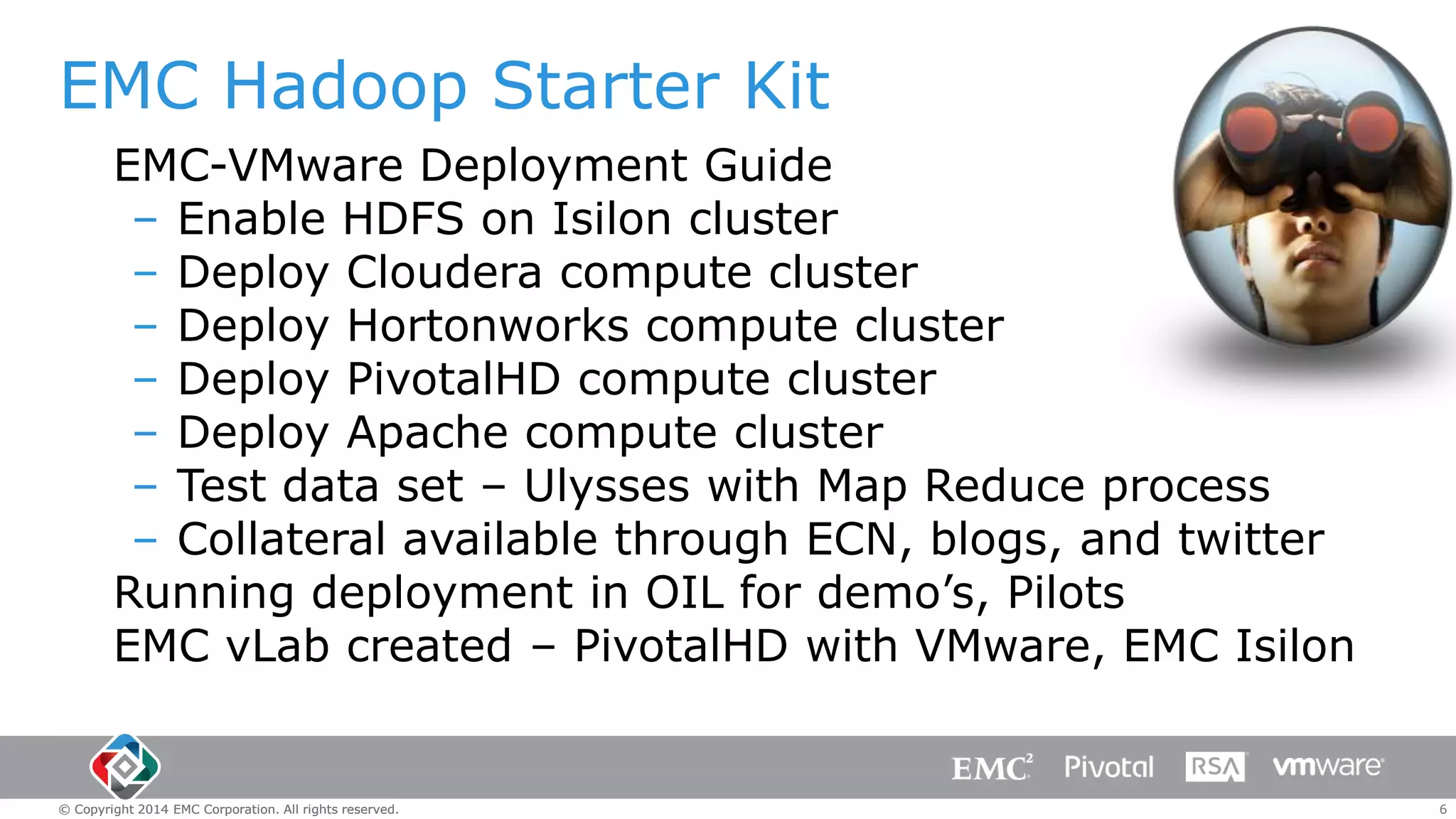 EMC Hadoop Starter Kit
EMC-VMware Deployment Guide
– Enable HDFS on Isilon cluster
– Deploy Cloudera compute cluster
– Deploy Hortonworks compute cluster
– Deploy PivotalHD compute cluster
– Deploy Apache compute cluster
– Test data set – Ulysses with Map Reduce process
– Collateral available through ECN, blogs, and twitter
Running deployment in OIL for demo’s, Pilots
EMC vLab created – PivotalHD with VMware, EMC Isilon

© Copyright 2014 EMC Corporation. All rights reserved.

6

 