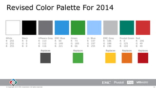 Revised Color Palette For 2014

White
R 255
G 255
B 255

Black
R 0
G 0
B 0

VMware Gray EMC Blue
R 113
R 44
G 112
G 149
B 116
B 221
Replaces

© Copyright 2014 EMC Corporation. All rights reserved.

Green
R 73
G 169
B 66
Replaces

Lt.
R
G
B

Blue
147
197
255

EMC Gray
R 186
G 188
B 190
Replaces

Pivotal Green
R 0
G 125
B 104
Replaces

Red
R 206
G 49
B 49
Replaces

32

 