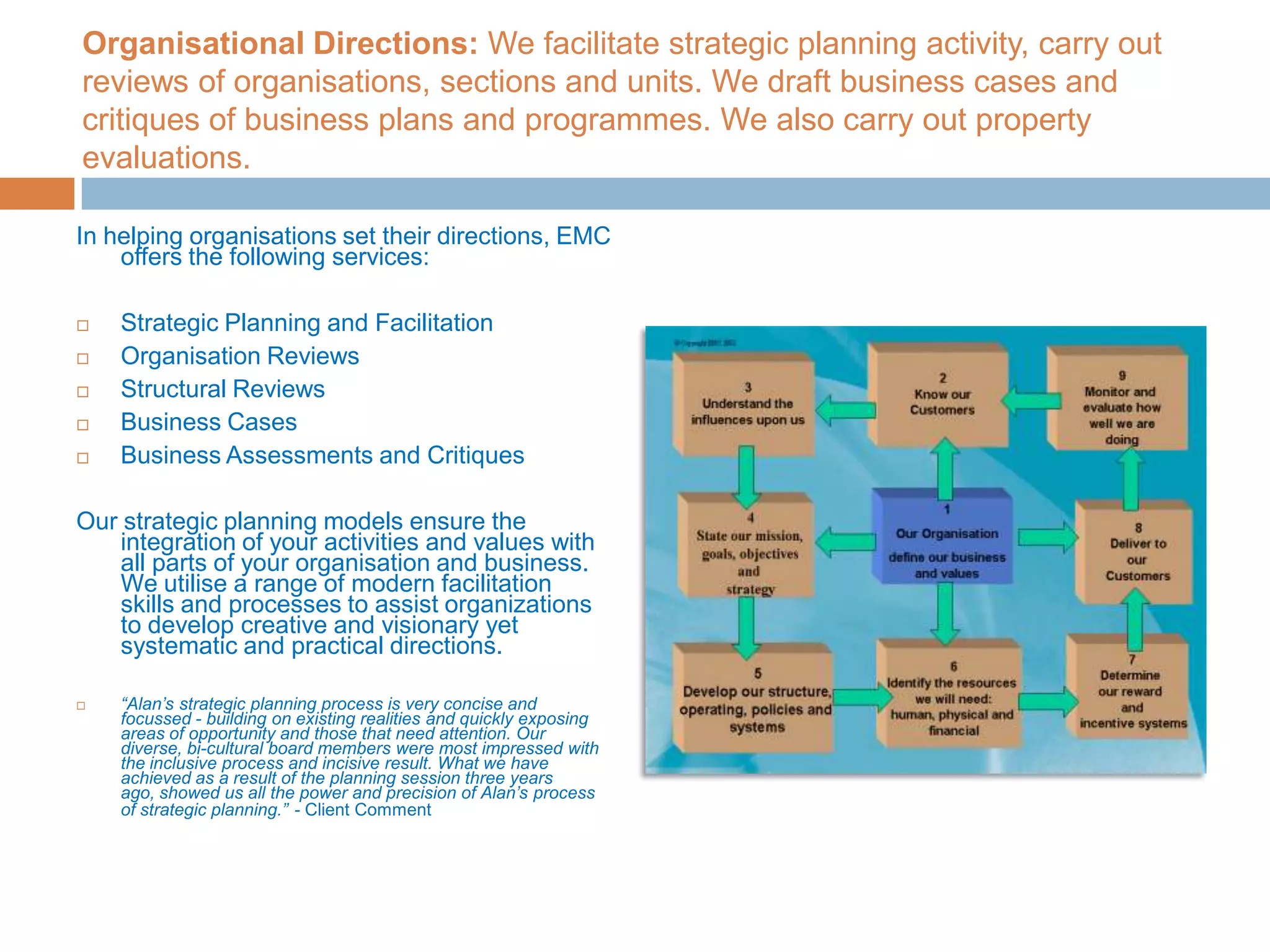 Organisational Directions: We facilitate strategic planning activity, carry out reviews of organisations, sections and units. We draft business cases and critiques of business plans and programmes. We also carry out property evaluations.In helping organisations set their directions, EMC offers the following services:Strategic Planning and Facilitation Organisation Reviews Structural Reviews Business Cases Business Assessments and Critiques Our strategic planning models ensure the integration of your activities and values with all parts of your organisation and business. We utilise a range of modern facilitation skills and processes to assist organizations to develop creative and visionary yet systematic and practical directions. “Alan’s strategic planning process is very concise and focussed - building on existing realities and quickly exposing areas of opportunity and those that need attention. Our diverse, bi-cultural board members were most impressed with the inclusive process and incisive result. What we have achieved as a result of the planning session three years ago, showed us all the power and precision of Alan’s process of strategic planning.”- Client Comment
