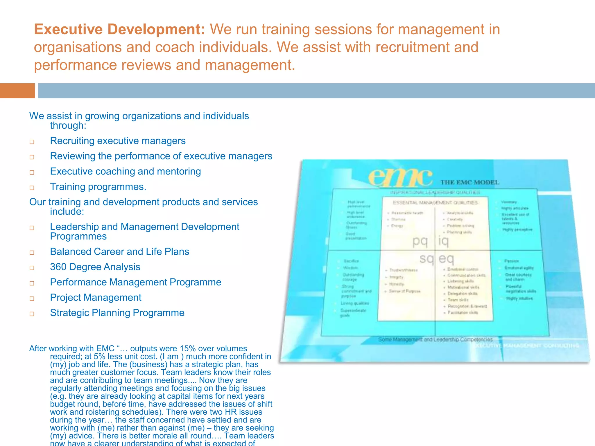 Executive Development: We run training sessions for management in organisations and coach individuals. We assist with recruitment and performance reviews and management.We assist in growing organizations and individuals through:Recruiting executive managersReviewing the performance of executive managers Executive coaching and mentoringTraining programmes. Our training and development products and services include: Leadership and Management Development Programmes Balanced Career and Life Plans 360 Degree Analysis Performance Management Programme Project Management Strategic Planning ProgrammeAfter working with EMC “… outputs were 15% over volumes required; at 5% less unit cost. (I am ) much more confident in (my) job and life. The (business) has a strategic plan, has much greater customer focus. Team leaders know their roles and are contributing to team meetings.... Now they are regularly attending meetings and focusing on the big issues (e.g. they are already looking at capital items for next years budget round, before time, have addressed the issues of shift work and roistering schedules). There were two HR issues during the year… the staff concerned have settled and are working with (me) rather than against (me) – they are seeking (my) advice. There is better morale all round…. Team leaders now have a clearer understanding of what is expected of them.”