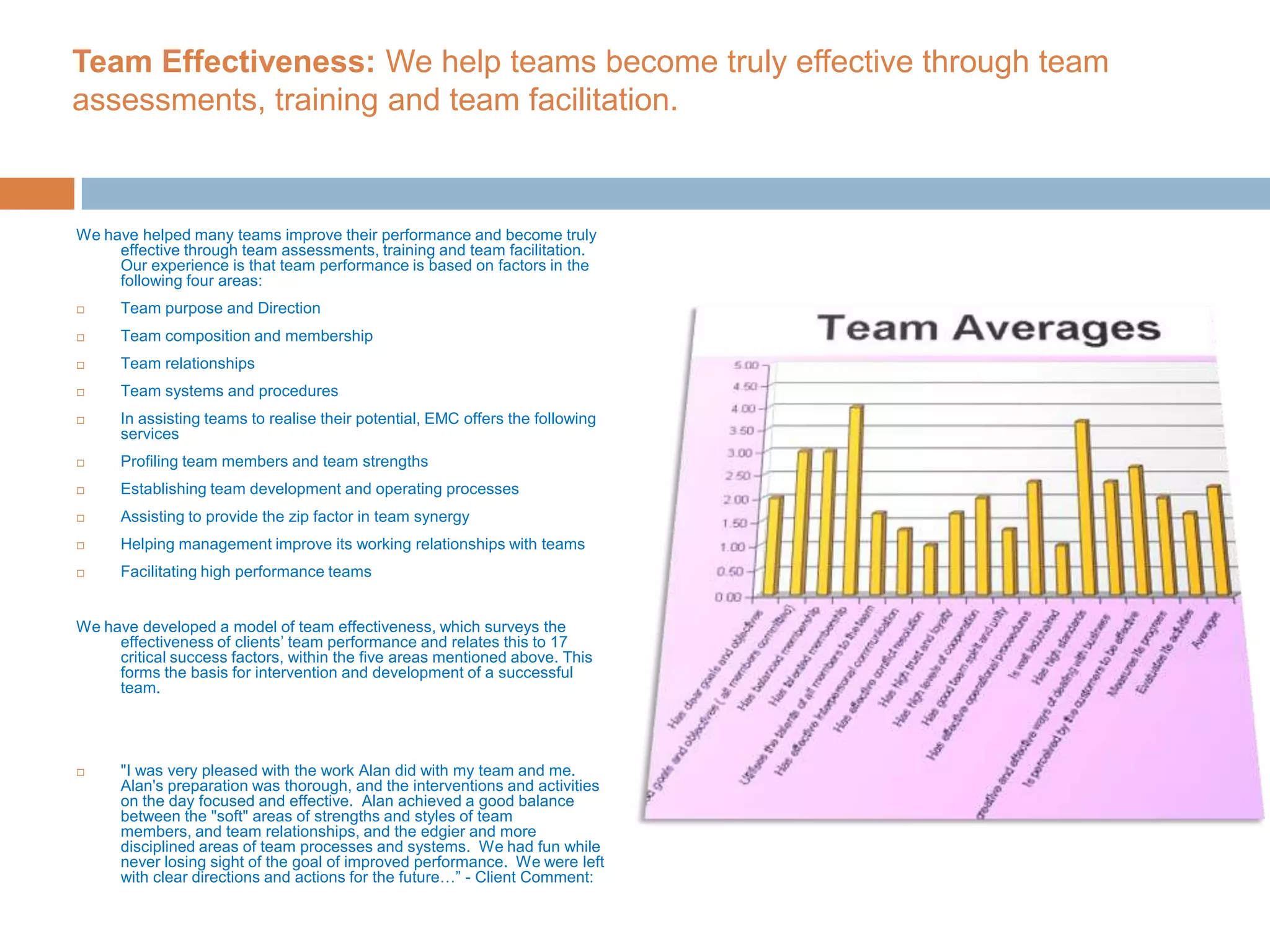 Team Effectiveness: We help teams become truly effective through team assessments, training and team facilitation.We have helped many teams improve their performance and become truly effective through team assessments, training and team facilitation. Our experience is that team performance is based on factors in the following four areas:Team purpose and DirectionTeam composition and membershipTeam relationshipsTeam systems and proceduresIn assisting teams to realise their potential, EMC offers the following servicesProfiling team members and team strengthsEstablishing team development and operating processes Assisting to provide the zip factor in team synergyHelping management improve its working relationships with teamsFacilitating high performance teamsWe have developed a model of team effectiveness, which surveys the effectiveness of clients’ team performance and relates this to 17 critical success factors, within the five areas mentioned above. This forms the basis for intervention and development of a successful team. "I was very pleased with the work Alan did with my team and me. Alan's preparation was thorough, and the interventions and activities on the day focused and effective.  Alan achieved a good balance between the "soft" areas of strengths and styles of team members, and team relationships, and the edgier and more disciplined areas of team processes and systems.  We had fun while never losing sight of the goal of improved performance.  We were left with clear directions and actions for the future…” - Client Comment: