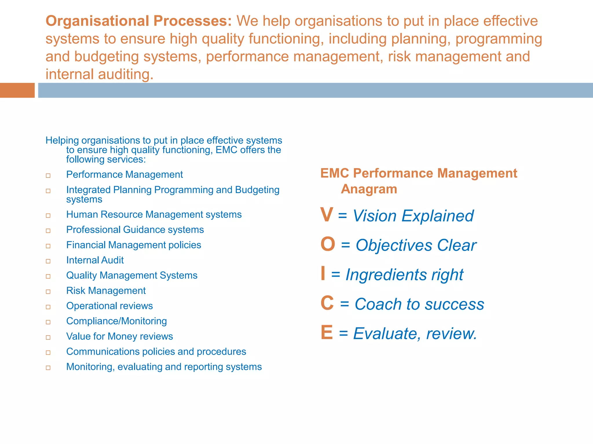 Organisational Processes: We help organisations to put in place effective systems to ensure high quality functioning, including planning, programming and budgeting systems, performance management, risk management and internal auditing.Helping organisations to put in place effective systems to ensure high quality functioning, EMC offers the following services:Performance ManagementIntegrated Planning Programming and Budgeting systemsHuman Resource Management systemsProfessional Guidance systemsFinancial Management policiesInternal Audit Quality Management Systems Risk ManagementOperational reviewsCompliance/MonitoringValue for Money reviewsCommunications policies and proceduresMonitoring, evaluating and reporting systemsEMC Performance Management AnagramV= Vision ExplainedO= Objectives ClearI= Ingredients rightC= Coach to successE= Evaluate, review.