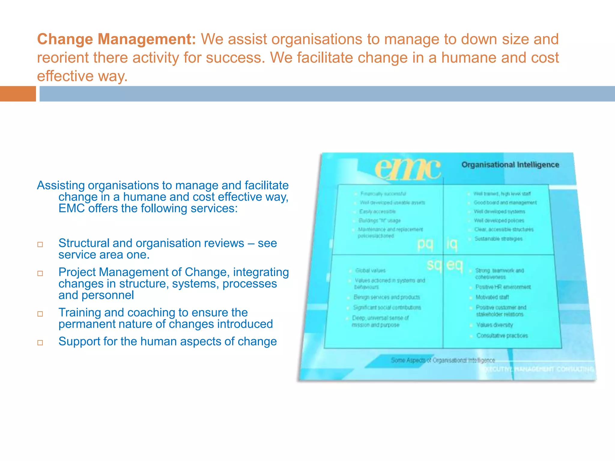 Change Management: We assist organisations to manage to down size and reorient there activity for success. We facilitate change in a humane and cost effective way.Assisting organisations to manage and facilitate change in a humane and cost effective way, EMC offers the following services:Structural and organisation reviews – see service area one.Project Management of Change, integrating changes in structure, systems, processes and personnelTraining and coaching to ensure the permanent nature of changes introducedSupport for the human aspects of change 