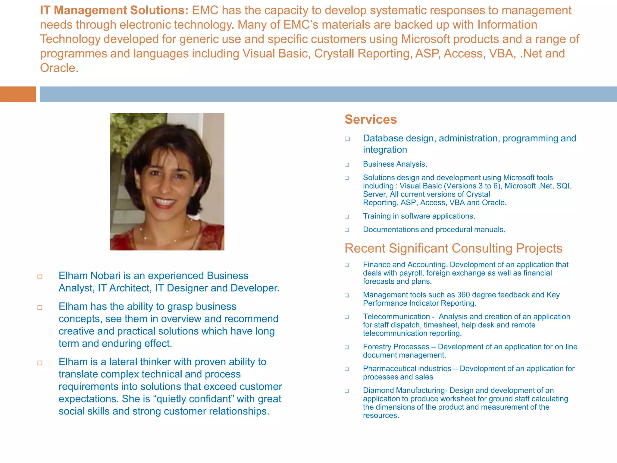 IT Management Solutions: EMC has the capacity to develop systematic responses to management needs through electronic technology. Many of EMC’s materials are backed up with Information Technology developed for generic use and specific customers using Microsoft products and a range of programmes and languages including Visual Basic, Crystall Reporting, ASP, Access, VBA, .Net and Oracle.Elham Nobari is an experienced Business Analyst, IT Architect, IT Designer and Developer. Elham has the ability to grasp business concepts, see them in overview and recommend creative and practical solutions which have long term and enduring effect.Elham is a lateral thinker with proven ability to translate complex technical and process requirements into solutions that exceed customer expectations. She is “quietly confidant” with great social skills and strong customer relationships.ServicesDatabase design, administration, programming and integration