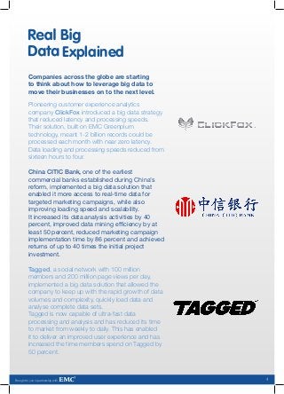 Explained
          Companies across the globe are starting
          to think about how to leverage big data to
          move their businesses on to the next level.

          Pioneering customer experience analytics
          company ClickFox introduced a big data strategy
          that reduced latency and processing speeds.
          Their solution, built on EMC Greenplum
          technology, meant 1-2 billion records could be
          processed each month with near zero latency.
          Data loading and processing speeds reduced from
          sixteen hours to four.

          China CITIC Bank, one of the earliest
          commercial banks established during China’s
          reform, implemented a big data solution that
          enabled it more access to real-time data for
          targeted marketing campaigns, while also
          improving loading speed and scalability.
          It increased its data analysis activities by 40
          percent, improved data mining efficiency by at
          least 50 percent, reduced marketing campaign
          implementation time by 86 percent and achieved
          returns of up to 40 times the initial project
          investment.

          Tagged, a social network with 100 million
          members and 200 million page views per day,
          implemented a big data solution that allowed the
          company to keep up with the rapid growth of data
          volumes and complexity, quickly load data and
          analyse complete data sets.
          Tagged is now capable of ultra-fast data
          processing and analysis and has reduced its time
          to market from weekly to daily. This has enabled
          it to deliver an improved user experience and has
          increased the time members spend on Tagged by
          50 percent.



Brought to you in partnership with                            4
 
