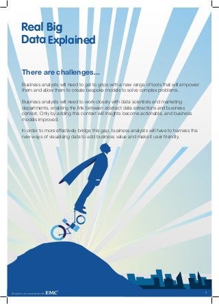 Explained

          There are challenges...
          Business analysts will need to get to grips with a new range of tools that will empower
          them and allow them to create bespoke models to solve complex problems.

          Business analysts will need to work closely with data scientists and marketing
          departments, enabling the link between abstract data extractions and business
          context. Only by adding this context will insights become actionable, and business
          models improved.

          In order to more effectively bridge this gap, business analysts will have to harness the
          new ways of visualising data to add business value and make it user friendly.




Brought to you in partnership with                                                                   5
 