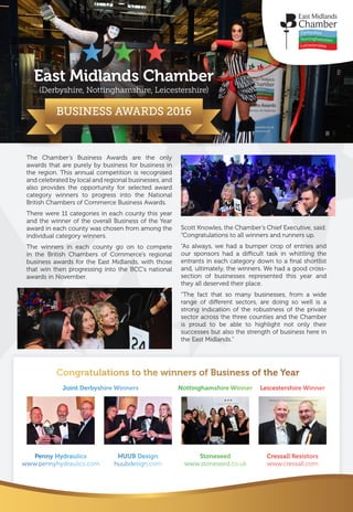 East Midlands Chamber
(Derbyshire, Nottinghamshire, Leicestershire)
BUSINESS AWARDS 2016
The Chamber’s Business Awards are the only
awards that are purely by business for business in
the region. This annual competition is recognised
and celebrated by local and regional businesses, and
also provides the opportunity for selected award
category winners to progress into the National
British Chambers of Commerce Business Awards.
There were 11 categories in each county this year
and the winner of the overall Business of the Year
award in each county was chosen from among the
individual category winners.
The winners in each county go on to compete
in the British Chambers of Commerce’s regional
business awards for the East Midlands, with those
that win then progressing into the BCC’s national
awards in November.
Scott Knowles, the Chamber’s Chief Executive, said:
“Congratulations to all winners and runners up.
“As always, we had a bumper crop of entries and
our sponsors had a difficult task in whittling the
entrants in each category down to a final shortlist
and, ultimately, the winners. We had a good cross-
section of businesses represented this year and
they all deserved their place.
“The fact that so many businesses, from a wide
range of different sectors, are doing so well is a
strong indication of the robustness of the private
sector across the three counties and the Chamber
is proud to be able to highlight not only their
successes but also the strength of business here in
the East Midlands.”
Congratulations to the winners of Business of the Year
Joint Derbyshire Winners Nottinghamshire Winner Leicestershire Winner
Stoneseed
www.stoneseed.co.uk
Penny Hydraulics
www.pennyhydraulics.com
HUUB Design
huubdesign.com
Cressall Resistors
www.cressall.com
 