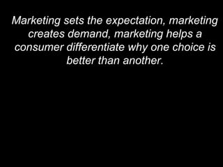 Marketing sets the expectation, marketing creates demand, marketing helps a consumer differentiate why one choice is better than another. 