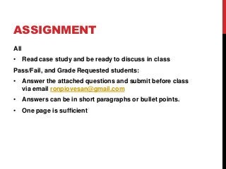 ASSIGNMENT
All
• Read case study and be ready to discuss in class
Pass/Fail, and Grade Requested students:
• Answer the attached questions and submit before class
via email ronpiovesan@gmail.com
• Answers can be in short paragraphs or bullet points.
• One page is sufficient
 