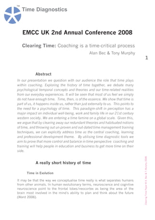 ™
    Time Diagnostics



    EMCC UK 2nd Annual Conference 2008

    Clearing Time: Coaching is a time-critical process
                                                   Alan Bec & Tony Murphy
                                                                                                              1


             Abstract
In our presentation we question with our audience the role that time plays
within coaching. Exploring the history of time together, we debate many
psychological temporal concepts and theories and our time-related realities
from our everyday experiences. It will be seen that most of us feel we simply
do not have enough time. Time, then, is of the essence. We show that time is
part of us, it happens inside us, rather than just externally to us. This points to
the need for a psychology of time. This paradigm-shift in perception has a
major impact on individual well-being, work and family life in our 21st century
western society. We are entering a time famine on a global scale. Given this,
we argue that by clearing away our redundant theories and habituated notions
of time, and throwing out un-proven and out-dated time management training
techniques, we can explicitly address time as the central coaching, learning
and professional development theme. By utilising time diagnostic tools we
aim to prove that more control and balance in time perspective coaching and
training will help people in education and business to get more time on their
side.
                                                                                      Clearing Time Paper © A. Bec & T. Murphy 2008.




             A really short history of time

      Time in Evolution

It may be that the way we conceptualise time really is what separates humans
from other animals. In human evolutionary terms, neuroscience and cognitive
neuroscience point to the frontal lobes/neocortex as being the area of the
brain most involved in the mind’s ability to plan and think about the future
(Ward 2006).
 