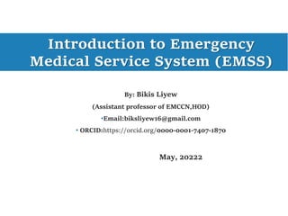 Introduction to Emergency
Medical Service System (EMSS)
By: Bikis Liyew
(Assistant professor of EMCCN,HOD)
•Email:biksliyew16@gmail.com
• ORCID:https://orcid.org/0000-0001-7407-1870
May, 20222
 