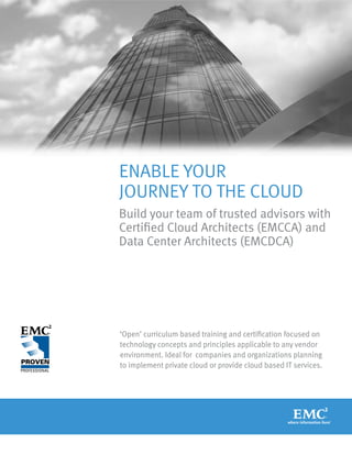 ENABLE YOUR
JOURNEY TO THE CLOUD
Build your team of trusted advisors with
Certified Cloud Architects (EMCCA) and
Data Center Architects (EMCDCA)




‘Open’ curriculum based training and certification focused on
technology concepts and principles applicable to any vendor
environment. Ideal for companies and organizations planning
to implement private cloud or provide cloud based IT services.
 