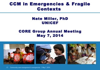 Community case management in emergencies | May 7, 20141 |
CCM in Emergencies & Fragile
Contexts
Nate Miller, PhD
UNICEF
CORE Group Annual Meeting
May 7, 2014
 