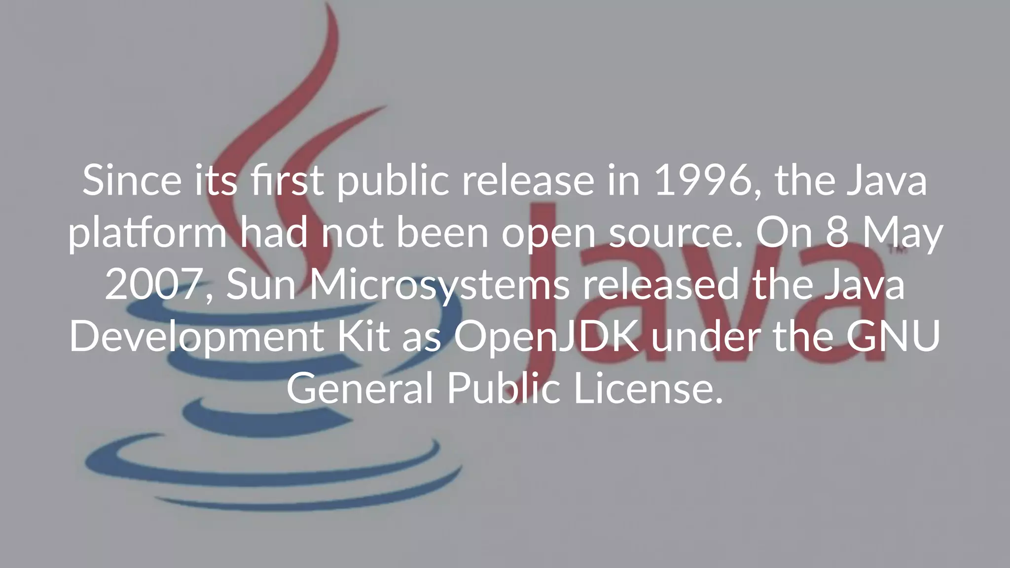 Since its ﬁrst public release in 1996, the Java pla7orm had not been open source. On 8 May 2007, Sun Microsystems released the Java Development Kit as OpenJDK under the GNU General Public License. 