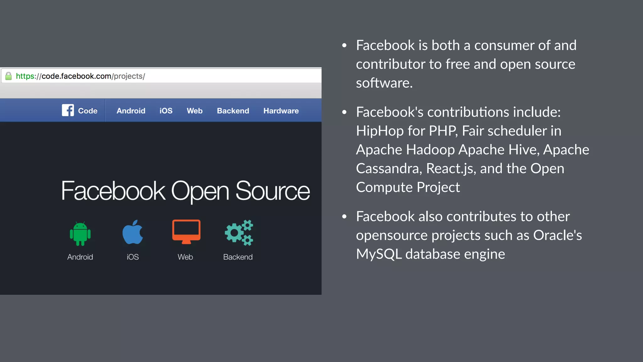 • Facebook is both a consumer of and contributor to free and open source so5ware. • Facebook's contribu9ons include: HipHop for PHP, Fair scheduler in Apache Hadoop Apache Hive, Apache Cassandra, React.js, and the Open Compute Project • Facebook also contributes to other opensource projects such as Oracle's MySQL database engine 