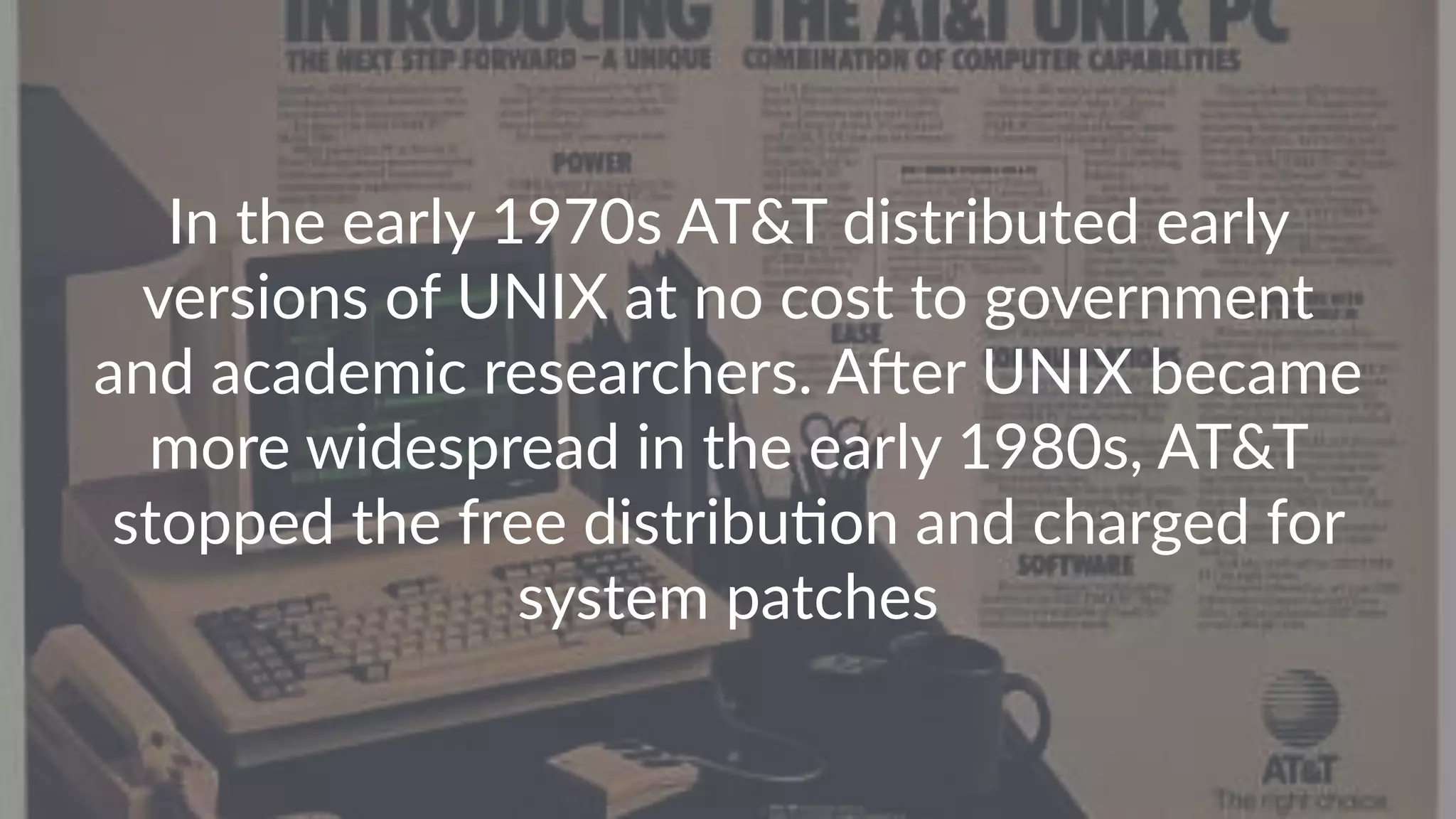 In the early 1970s AT&T distributed early versions of UNIX at no cost to government and academic researchers. AAer UNIX became more widespread in the early 1980s, AT&T stopped the free distribuFon and charged for system patches 