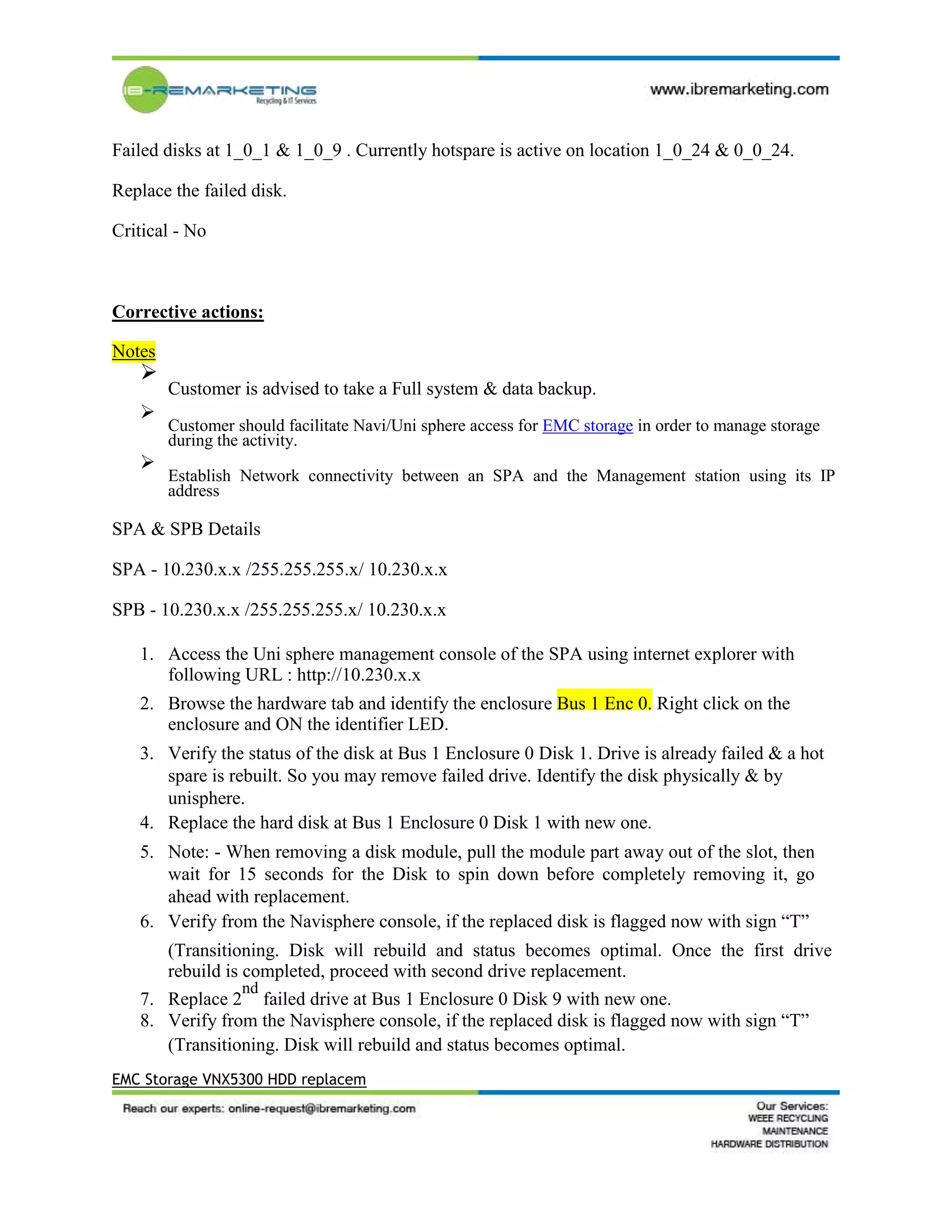 Failed disks at 1_0_1 & 1_0_9 . Currently hotspare is active on location 1_0_24 & 0_0_24.
Replace the failed disk.
Critical - No
Corrective actions:
Notes

Customer is advised to take a Full system & data backup.


Customer should facilitate Navi/Uni sphere access for EMC storage in order to manage storage
during the activity.


Establish Network connectivity between an SPA and the Management station using its IP
address

SPA & SPB Details
SPA - 10.230.x.x /255.255.255.x/ 10.230.x.x
SPB - 10.230.x.x /255.255.255.x/ 10.230.x.x
1. Access the Uni sphere management console of the SPA using internet explorer with
following URL : http://10.230.x.x
2. Browse the hardware tab and identify the enclosure Bus 1 Enc 0. Right click on the
enclosure and ON the identifier LED.
3. Verify the status of the disk at Bus 1 Enclosure 0 Disk 1. Drive is already failed & a hot
spare is rebuilt. So you may remove failed drive. Identify the disk physically & by
unisphere.
4. Replace the hard disk at Bus 1 Enclosure 0 Disk 1 with new one.
5. Note: - When removing a disk module, pull the module part away out of the slot, then
wait for 15 seconds for the Disk to spin down before completely removing it, go
ahead with replacement.
6. Verify from the Navisphere console, if the replaced disk is flagged now with sign “T”
(Transitioning. Disk will rebuild and status becomes optimal. Once the first drive
rebuild is completed, proceed with second drive replacement.
7. Replace 2
nd
failed drive at Bus 1 Enclosure 0 Disk 9 with new one.
8. Verify from the Navisphere console, if the replaced disk is flagged now with sign “T”
(Transitioning. Disk will rebuild and status becomes optimal.
EMC Storage VNX5300 HDD replacem
 