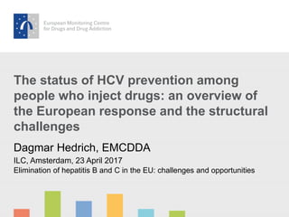 The status of HCV prevention among
people who inject drugs: an overview of
the European response and the structural
challenges
Dagmar Hedrich, EMCDDA
ILC, Amsterdam, 23 April 2017
Elimination of hepatitis B and C in the EU: challenges and opportunities
 