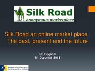 Silk Road an online market place :
The past, present and the future
Tim Bingham
4th December 2013

 