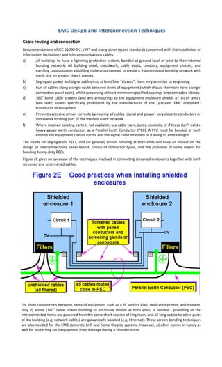 EMC Design and Interconnection Techniques 
 
Cable routing and connection 
Recommendations of IEC 61000‐5‐2:1997 and many other recent standards concerned with the installation of 
information technology and telecommunications cables: 
a) All buildings to have a lightning protection system, bonded at ground level at least to their internal 
bonding  network.  All  building  steel,  metalwork,  cable  ducts,  conduits,  equipment  chassis,  and 
earthing conductors in a building to be cross‐bonded to create a 3‐dimensional bonding network with 
mesh size no greater than 4 metres. 
b) Segregate power and signal cables into at least four "classes", from very sensitive to very noisy. 
c) Run all cables along a single route between items of equipment (which should therefore have a single 
connection panel each), whilst preserving at least minimum specified spacings between cable classes. 
d) 360o
 Bond cable screens (and any armouring) to the equipment enclosure shields at  both  ends 
(see  later)  unless  specifically  prohibited  by  the  manufacturer  of  the  (proven  EMC  compliant) 
transducer or equipment. 
e) Prevent excessive screen currents by routing all cables (signal and power) very close to conductors or 
metalwork forming part of the meshed earth network. 
f) Where meshed building earth is not available, use cable trays, ducts, conduits, or if these don't exist a 
heavy gauge earth conductor, as a Parallel Earth Conductor (PEC). A PEC must be bonded at both 
ends to the equipment chassis earths and the signal cable strapped to it along its entire length. 
The needs for segregation, PECs, and (in general) screen bonding at both ends will have an impact on the 
design of  interconnections panel layout, choice of connector  types, and  the provision of some means for 
bonding heavy‐duty PECs. 
Figure 2E gives an overview of the techniques involved in connecting screened enclosures together with both 
screened and unscreened cables. 
     
For short connections between items of equipment such as a PC and its VDU, dedicated printer, and modem, 
only  d)  above  (360o
  cable  screen  bonding  to  enclosure  shields  at  both  ends)  is  needed  ‐  providing  all  the 
interconnected items are powered from the same short section of ring main, and all long cables to other parts 
of the building (e.g. network cables) are galvanically isolated (e.g. Ethernet). These screen bonding techniques 
are also needed for the EMC domestic hi‐fi and home theatre systems. However, a) often comes in handy as 
well for protecting such equipment from damage during a thunderstorm. 
 
 
