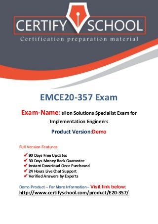 EMCE20-357 Exam
Exam-Name: silon Solutions Specialist Exam for
Implementation Engineers
Product Version:Demo
Full Version Features:
 90 Days Free Updates
 30 Days Money Back Guarantee
 Instant Download Once Purchased
 24 Hours Live Chat Support
 Verified Answers by Experts
Demo Product – For More Information – Visit link below:
http://www.certifyschool.com/product/E20-357/
 