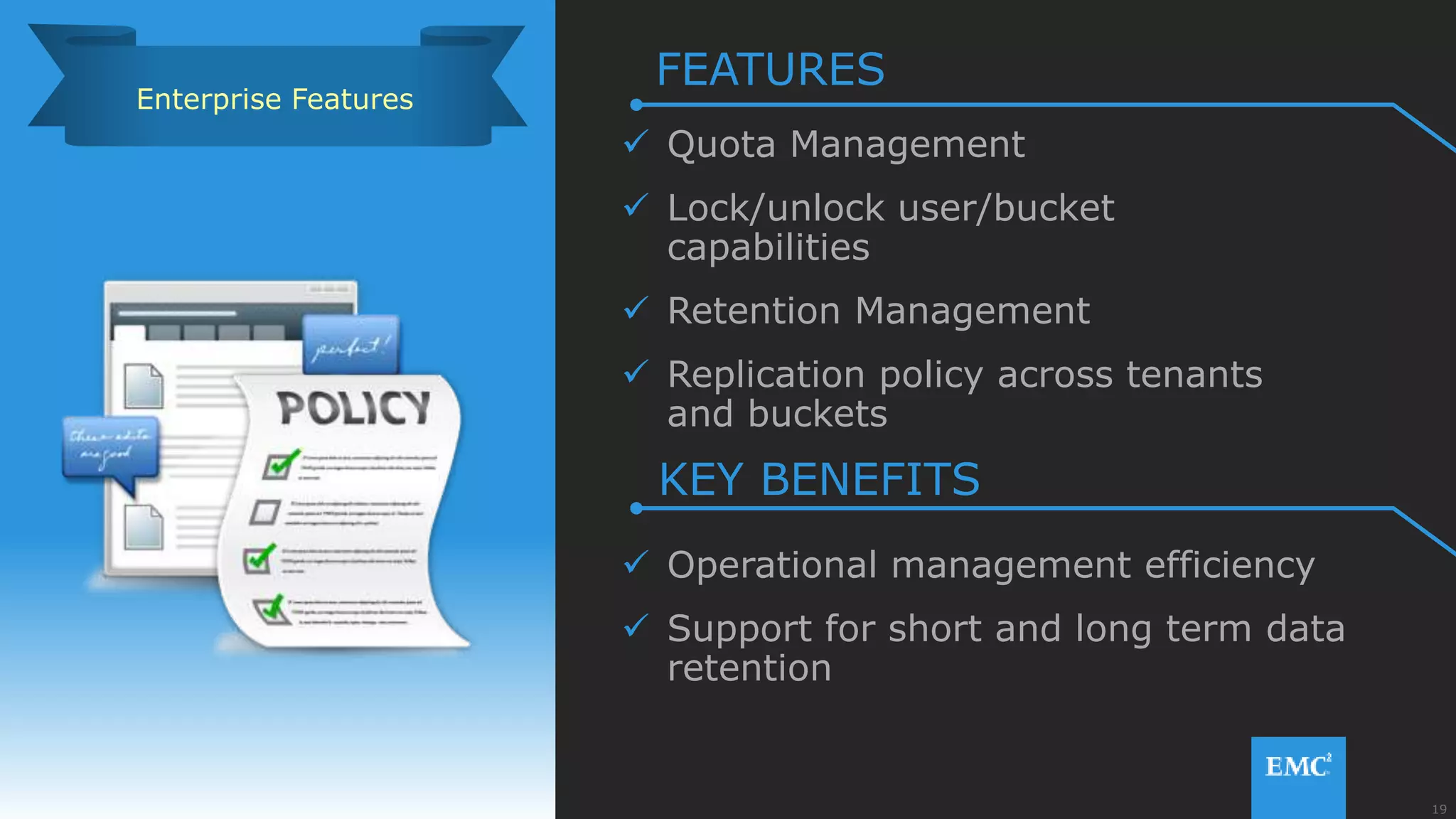 19© Copyright 2015 EMC Corporation. All rights reserved.
 Quota Management
 Lock/unlock user/bucket
capabilities
 Retention Management
 Replication policy across tenants
and buckets
 Operational management efficiency
 Support for short and long term data
retention
Enterprise Features
FEATURES
KEY BENEFITS
 