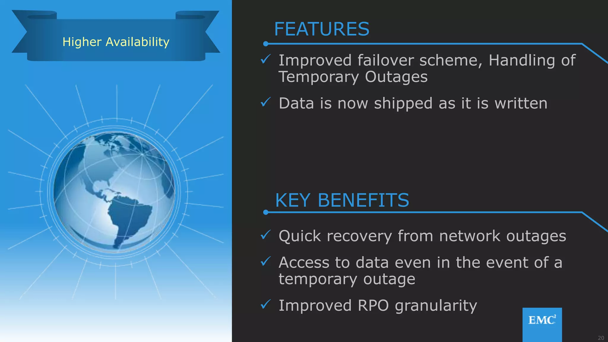 20© Copyright 2015 EMC Corporation. All rights reserved.
 Improved failover scheme, Handling of
Temporary Outages
 Data is now shipped as it is written
 Quick recovery from network outages
 Access to data even in the event of a
temporary outage
 Improved RPO granularity
Higher Availability
FEATURES
KEY BENEFITS
 