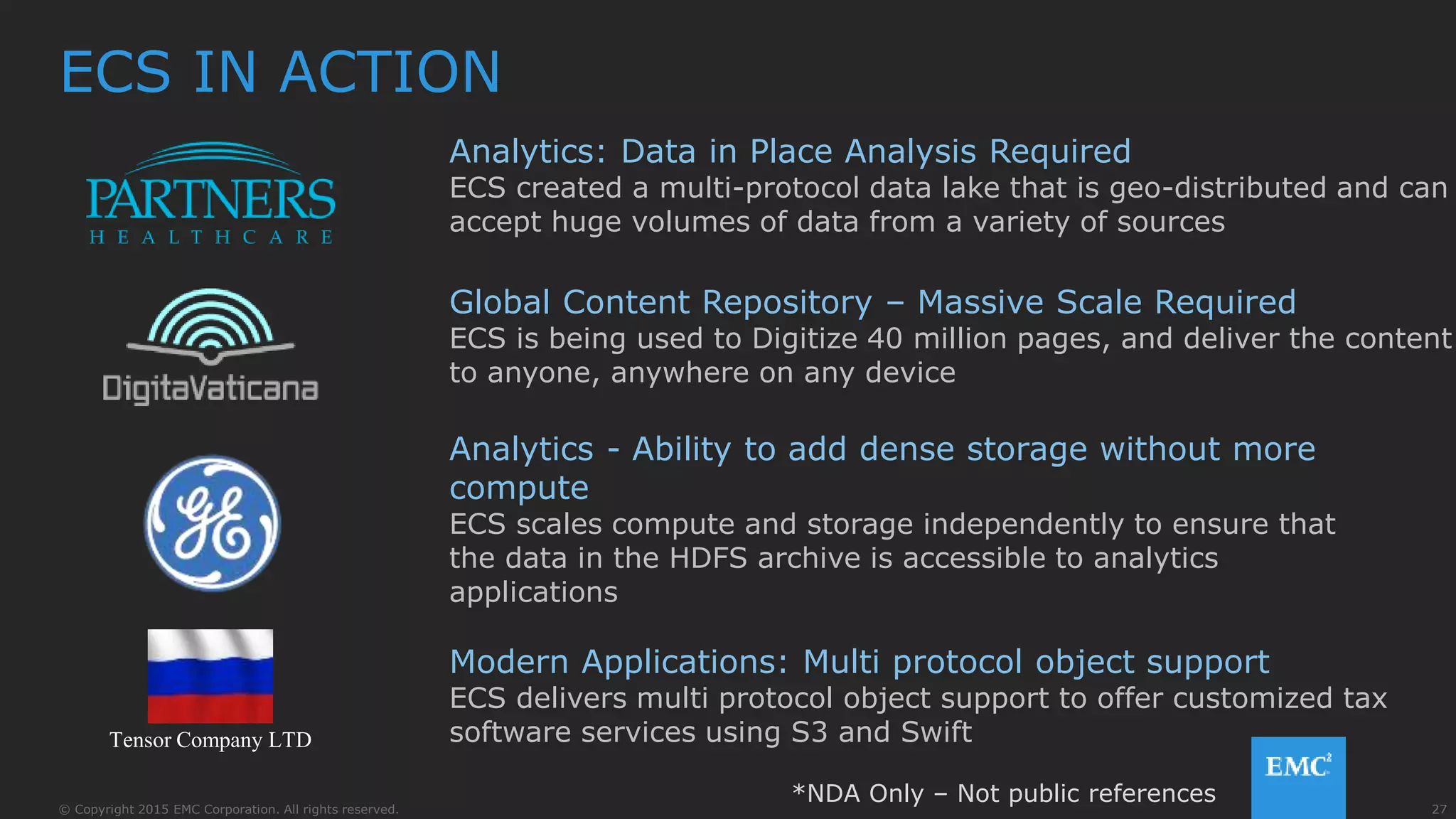 27© Copyright 2015 EMC Corporation. All rights reserved.
ECS IN ACTION
Analytics: Data in Place Analysis Required
ECS created a multi-protocol data lake that is geo-distributed and can
accept huge volumes of data from a variety of sources
Analytics - Ability to add dense storage without more
compute
ECS scales compute and storage independently to ensure that
the data in the HDFS archive is accessible to analytics
applications
Modern Applications: Multi protocol object support
ECS delivers multi protocol object support to offer customized tax
software services using S3 and Swift
Global Content Repository – Massive Scale Required
ECS is being used to Digitize 40 million pages, and deliver the content
to anyone, anywhere on any device
Tensor Company LTD
*NDA Only – Not public references
 