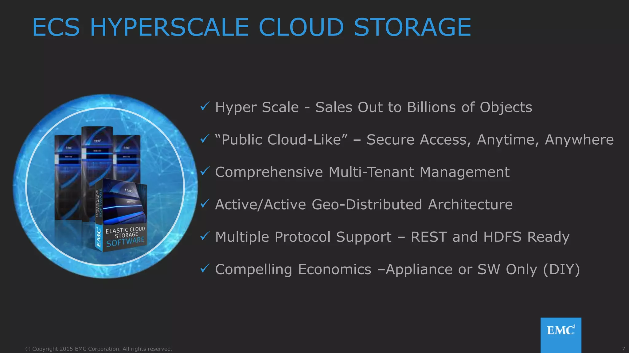 7© Copyright 2015 EMC Corporation. All rights reserved.
 Hyper Scale - Sales Out to Billions of Objects
 “Public Cloud-Like” – Secure Access, Anytime, Anywhere
 Comprehensive Multi-Tenant Management
 Active/Active Geo-Distributed Architecture
 Multiple Protocol Support – REST and HDFS Ready
 Compelling Economics –Appliance or SW Only (DIY)
ECS HYPERSCALE CLOUD STORAGE
 