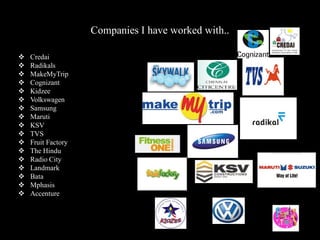 Companies I have worked with..
 Credai
 Radikals
 MakeMyTrip
 Cognizant
 Kidzee
 Volkswagen
 Samsung
 Maruti
 KSV
 TVS
 Fruit Factory
 The Hindu
 Radio City
 Landmark
 Bata
 Mphasis
 Accenture
 