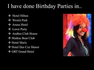 I have done Birthday Parties in..
 Hotel Hilton
 Westin Park
 Aruna Hotel
 Lawn Party
 Andhra Club House
 Madras Boat Club
 Hotel Maris
 Hotel Dee Cee Manor
 GRT Grand Hotel
 