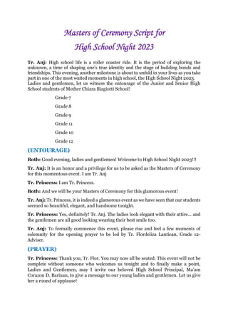 Masters of Ceremony Script for
High School Night 2023
Tr. Anj: High school life is a roller coaster ride. It is the period of exploring the
unknown, a time of shaping one’s true identity and the stage of building bonds and
friendships. This evening, another milestone is about to unfold in your lives as you take
part in one of the most waited moments in high school, the High School Night 2023.
Ladies and gentlemen, let us witness the entourage of the Junior and Senior High
School students of Mother Chiara Biagiotti School!
Grade 7
Grade 8
Grade 9
Grade 11
Grade 10
Grade 12
(ENTOURAGE)
Both: Good evening, ladies and gentlemen! Welcome to High School Night 2023!!!
Tr. Anj: It is an honor and a privilege for us to be asked as the Masters of Ceremony
for this momentous event. I am Tr. Anj
Tr. Princess: I am Tr. Princess.
Both: And we will be your Masters of Ceremony for this glamorous event!
Tr. Anj: Tr. Princess, it is indeed a glamorous event as we have seen that our students
seemed so beautiful, elegant, and handsome tonight.
Tr. Princess: Yes, definitely! Tr. Anj. The ladies look elegant with their attire… and
the gentlemen are all good looking wearing their best smile too.
Tr. Anj: To formally commence this event, please rise and feel a few moments of
solemnity for the opening prayer to be led by Tr. Flordeliza Lantican, Grade 12-
Adviser.
(PRAYER)
Tr. Princess: Thank you, Tr. Flor. You may now all be seated. This event will not be
complete without someone who welcomes us tonight and to finally make a point,
Ladies and Gentlemen, may I invite our beloved High School Principal, Ma’am
Corazon D. Bariuan, to give a message to our young ladies and gentlemen. Let us give
her a round of applause!
 